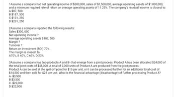 1Assume a company had net operating income of $300,000, sales of $1,500,000, average operating assets of $1,000,000,
and a minimum required rate of return on average operating assets of 11.25%. The company's residual income is closest to:
A $87, 500.
B $187, 500
C $131,250
D $231, 250
2Assume a company reported the following results:
Sales $300, 000
Net operating income?
Average operating assets $187, 500
Margin?
Turnover ?
Return on investment (ROI) 70%
The margin is closest to:
A70%, B 40%, C 63%, D 23%
3Assume a company has two products-A and B-that emerge from a joint process. Product A has been allocated $24,000 of
the total joint costs of $48,000. A total of 2,000 units of Product A are produced from the joint process.
Product A can be sold at the split-off point for $16 per unit, or it can be processed further for an additional total cost of
$14,500 and then sold for $25 per unit. What is the financial advantage (disadvantage) of further processing Product A?
A -$3,500
B $3,500
C-$22,000
D $22,000