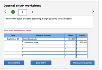 Journal entry worksheet
>
Record the stock dividend assuming a large (100%) stock dividend.
Note: Enter debits before credits.
Date
General Journal
Debit
Credit
September 01
Stock Dividends
861,000
Common Stock
252,000
Record entry
Clear entry
View general journal
