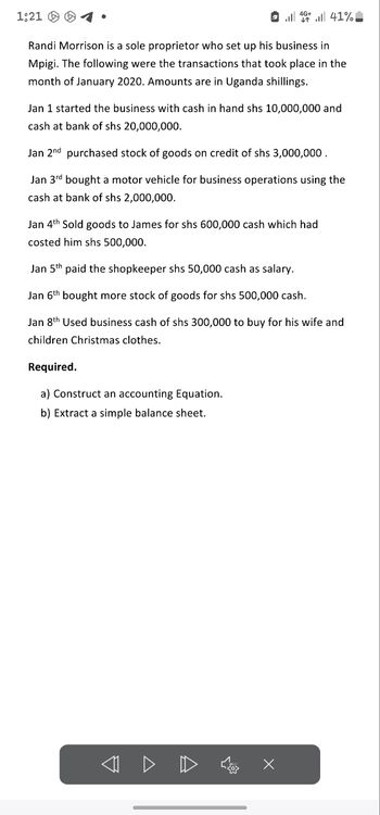 1:21
14.41%
Randi Morrison is a sole proprietor who set up his business in
Mpigi. The following were the transactions that took place in the
month of January 2020. Amounts are in Uganda shillings.
Jan 1 started the business with cash in hand shs 10,000,000 and
cash at bank of shs 20,000,000.
Jan 2nd purchased stock of goods on credit of shs 3,000,000.
Jan 3rd bought a motor vehicle for business operations using the
cash at bank of shs 2,000,000.
Jan 4th Sold goods to James for shs 600,000 cash which had
costed him shs 500,000.
Jan 5th paid the shopkeeper shs 50,000 cash as salary.
Jan 6th bought more stock of goods for shs 500,000 cash.
Jan 8th Used business cash of shs 300,000 to buy for his wife and
children Christmas clothes.
Required.
a) Construct an accounting Equation.
b) Extract a simple balance sheet.
< ▷ D
☑