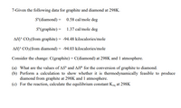 7-Given the following data for graphite and diamond at 298K.
S°(diamond) = 0.58 cal/mole deg
S°(graphite) = 1.37 cal/mole deg
AHƒ CO2(from graphite) = -94.48 kilocalories/mole
%3D
AH? CO2(from diamond) = -94.03 kilocalories/mole
Consider the change: C(graphite) = C(diamond) at 298K and 1 atmosphere.
(a) What are the values of AS° and AH® for the conversion of graphite to diamond.
(b) Perform a calculation to show whether it is thermodynamically feasible to produce
diamond from graphite at 298K and 1 atmosphere.
(c) For the reaction, calculate the equilibrium constant Keq at 298K
