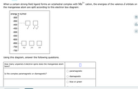 3+
cation, the energies of the valence d orbitals on
When a certain strong-field ligand forms an octahedral complex with Mn
the manganese atom are split according to this electron box diagram:
energy in kJ/mol
-300
-350
-400
olo
2 2 2
-450
x -y
Ar
-500
-550
-600
-650
-700
ху
yz
XZ
-750
Using this diagram, answer the following questions.
How many unpaired d electron spins does the manganese atom
have?
paramagnetic
Is the complex paramagnetic or diamagnetic?
diamagnetic
blue or green
