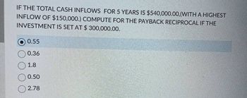 IF THE TOTAL CASH INFLOWS FOR 5 YEARS IS $540,000.00, (WITH A HIGHEST
INFLOW OF $150,000.) COMPUTE FOR THE PAYBACK RECIPROCAL IF THE
INVESTMENT IS SET AT $ 300,000.00.
0.55
0.36
1.8
0.50
2.78