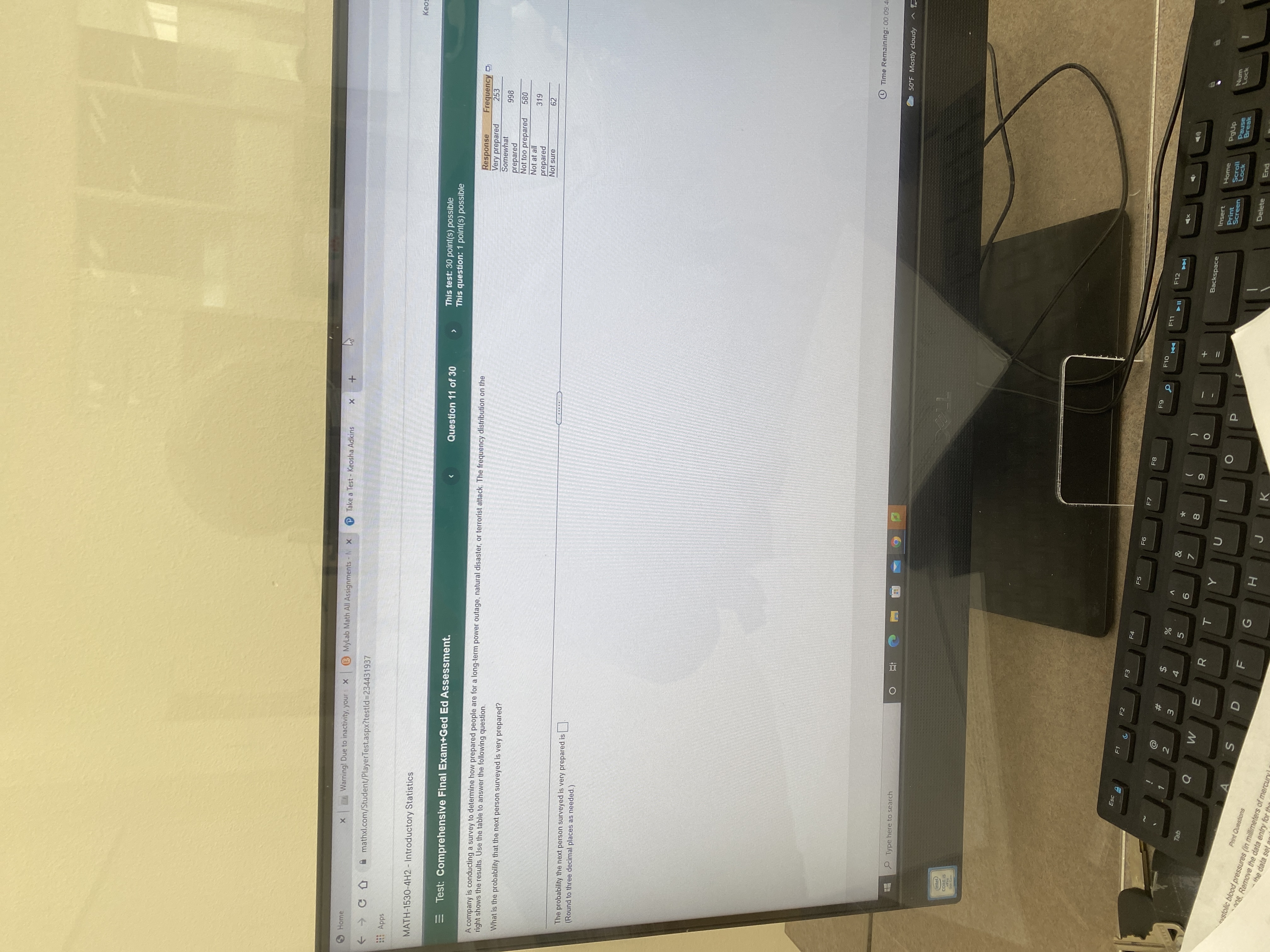+II
PTake a Test - Keosha Adkins
+ x
B MyLab Math All Assignments - N X
my Warning! Due to inactivity, yours X
Home
mathxl.com/Student/PlayerTest.aspx?testld%3D234431937
Apps
This test: 30 point(s) possible
This question: 1 point(s) possible
MATH-1530-4H2 - Introductory Statistics
Question 11 of 30
Frequency D
253
Response
Very prepared
Somewhat
>
A company is conducting a survey to determine how prepared people are for a long-term power outage, natural disaster, or terrorist attack. The frequency distribution on the
right shows the results. Use the table to answer the following question.
Test: Comprehensive Final Exam+Ged Ed Assessment.
866
prepared
Not too prepared
580
Not at all
319
prepared
Not sure
62
What is the probability that the next person surveyed is very prepared?
The probability the next person surveyed is very prepared is
(Round to three decimal places as needed.)
SI
O Time Remaining: 00 09:4
50°F Mostly cloudy ^
P Type here to search
intel/
CORE IS
Pro
9th Gen
ESc A
F1
F2
F3
F4
F5
F7
F8
F10
F11
F12
4.
Backspace
5.
Insert
Home
8.
Print
Screen
Scroll
Lock
Pause
Break
Num
Lock
qel
R
E.
P.
Delete
End
Print Questions
evstolic blood pressures (in millimeters of mercury
0S. Remove the data entry for tha
the data set
