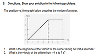 B. Directions: Show your solution to the following problems.
The position vs. time graph below describes the motion of a runner.
z (m)
3
t (s)
t (s)
3
1. What is the magnitude of the velocity of the runner during the first 4 seconds?
2. What is the velocity of the athlete from t=4 s to 7 s?
