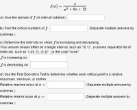 f(z) =
z2 + 8z + 12
a) Give the domain of f (in interval notation)
b) Find the critical numbers of f.
(Separate multiple answers by
commas.)
c) Determine the intervals on which f is increasing and decreasing.
Your answer should either be a single interval, such as "(0,1)", a comma separated list of
intervals, such as "(-inf, 2), (3,4)", or the word "none".
f is increasing on:
f is decreasing on:
d) Use the First Derivative Test to determine whether each critical point is a relative
maximum, minimum, or neither.
Relative maxima occur at z =
(Separate multiple answers by
commas.)
Relative minima occur at z =
(Separate multiple answers by
commas.)
