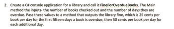 2. Create a C# console application for a library and call it FineForOverdueBooks. The Main
method the inputs- the number of books checked out and the number of days they are
overdue. Pass these values to a method that outputs the library fine, which is 25 cents per
book per day for the first fifteen days a book is overdue, then 50 cents per book per day for
each additional day.