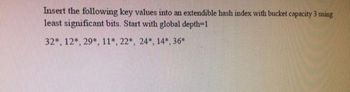 Insert the following key values into an extendible hash index with bucket capacity 3 using
least significant bits. Start with global depth=1
32*, 12*, 29*, 11*, 22*, 24*, 14*, 36*