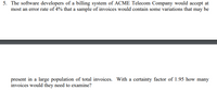 **Problem 5: Invoice Sampling for Error Rate Analysis**

The software developers of a billing system at ACME Telecom Company require that the error rate in a sample of invoices be no more than 4%. The goal is to identify variations in a sample that may be indicative of errors present in the larger population of total invoices. To determine the number of invoices necessary to examine, a certainty factor of 1.95 is used. The question is: how many invoices should be reviewed in this sampling process?