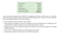 Direct materials.
$ 800,000
Direct labor...
640,000
Overhead .
960,000
Selling expenses..
560,000
Administrative expenses
480,000
Total costs and expenses.
$3,440,000
A new retail store has offered to buy 10,000 of its skateboards for $45 per unit. The store is in a different
market from Calla's regular customers and would not affect regular sales. A study of its costs in anticipa-
tion of this additional business reveals the following:
• Direct materials and direct labor are 100% variable.
• Thirty percent of overhead is fixed at any production level from 80,000 units to 90,000 units; the
remaining 70% of annual overhead costs are variable with respect to volume.
• Selling ex penses are 60% variable with respect to number of units sold, and the other 40% of selling
expenses are fixed.
• There will be an additional $2 per unit selling expense for this order.
• Administrative expenses would increase by a $1,000 fixed amount.
