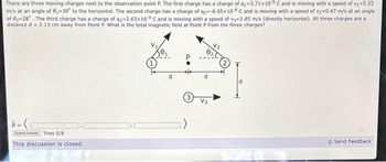 There are three moving charges next to the observation point P. The first charge has a charge of q₁-3.71x10⁹ C and is moving with a speed of v₁=5.33
m/s at an angle of 8₁-39° to the horizontal. The second charge has a charge of q2=-8.05x108 C and is moving with a speed of v₂=0.47 m/s at an angle
of 02-28°. The third charge has a charge of q3=2.63x109 C and is moving with a speed of v3=2.85 m/s (directly horizontal). All three charges are a
distance d = 2.13 cm away from Point P. What is the total magnetic field at Point P from the three charges?
Submit Answer Tries 0/8
This discussion is closed.
Send Feedback