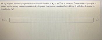 An Fab fragment binds to lysozyme with a dissociation constant of K4 = 10-¹1 M. A 1 nM (109 M) solution of lysozyme is
treated with increasing concentrations of the Fab fragment. At what concentration of added Fab will half of the lysozyme be
bound to the Fab?
[F] =
nM