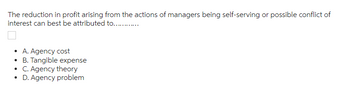 The reduction in profit arising from the actions of managers being self-serving or possible conflict of
interest can best be attributed to.…........….…..
• A. Agency cost
• B. Tangible expense
• C. Agency theory
• D. Agency problem