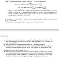 6.50. A correlation for methane solubility in seawater"3 is given by the equation
In ß = -67.1962 + 99.1624
T
T
+27.9015 In|
100
T
+s-0.072909 + 0.041674(
100
0.0064603
100
where ß is volume of gas in mL at STP per unit volume (mL) of water when the partial pressure of
methane is 760 mm Hg, T is temperature in Kelvin, and S is salinity in parts per thousand (ppt) by
weight. At conditions of interest, the average salinity is 35 ppt, the temperature is 42°F, and the
average density of seawater is 1.027 g/cm.
12R. H. Perry and D. W. Green, Eds., Perry's Chemical Engineers' Handbook, 8th Edition, McGraw-Hill, New York, 2008,
Pp. 2-91, 2-92, and 2-104.
13S. Yamamoto, J. B. Alcauskas, and T. E. Crozier, J. Chem. Eng. Data, 21, 78(1976).
hase Systems
(a) Estimate the mole fraction of methane in seawater for equilibrium at the given conditions. Use a
mean molecular weight of 18.4 g/mol for seawater. What is the Henry's law constant at this
temperature and salinity?
(b) What does the above equation say about the effect of S on methane solubility?
(e) Use the Henry's law constant from Part (a) to estimate methane solubility at the given temperature
and salinity, but 5000 ft below the ocean surface. (Hint: Estimate the pressure at that depth.)
Exploratory Exercise-Research and Discover
(d) Atthe low temperatures and high pressures associated with the depths described in Part (c), methane
can combine with water to form methane hydrates, which may affect both energy availability and the
environment. Explain (i) how such behavior would influence the results in Part (c) and (ii) how
dissolution of methane in seawater might affect energy availability and the environment.
