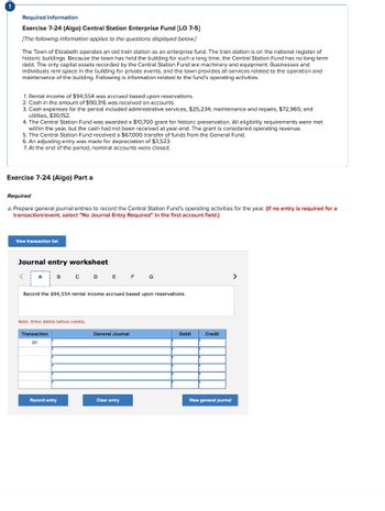 Required information
Exercise 7-24 (Algo) Central Station Enterprise Fund [LO 7-5]
[The following information applies to the questions displayed below.]
The Town of Elizabeth operates an old train station as an enterprise fund. The train station is on the national register of
historic buildings. Because the town has held the building for such a long time, the Central Station Fund has no long-term
debt. The only capital assets recorded by the Central Station Fund are machinery and equipment. Businesses and
individuals rent space in the building for private events, and the town provides all services related to the operation and
maintenance of the building. Following is information related to the fund's operating activities.
1. Rental income of $94,554 was accrued based upon reservations.
2. Cash in the amount of $90,316 was received on accounts.
3. Cash expenses for the period included administrative services, $25,234; maintenance and repairs, $72,965; and
utilities, $30,152.
4. The Central Station Fund was awarded a $10,700 grant for historic preservation. All eligibility requirements were met
within the year, but the cash had not been received at year-end. The grant is considered operating revenue.
5. The Central Station Fund received a $67,000 transfer of funds from the General Fund.
6. An adjusting entry was made for depreciation of $3,523.
7. At the end of the period, nominal accounts were closed.
Exercise 7-24 (Algo) Part a
Required
a. Prepare general journal entries to record the Central Station Fund's operating activities for the year. (If no entry is required for a
transaction/event, select "No Journal Entry Required" in the first account field.)
View transaction list
Journal entry worksheet
<
A
B C D E F G
Record the $94,554 rental income accrued based upon reservations.
Note: Enter debits before credits.
Transaction
01
Record entry
General Journal
Clear entry
Debit
Credit
View general journal
>