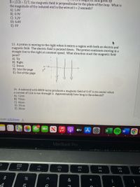 dgnetic field given by
B= (3.2t-5) T; the magnetic field is perpendicular to the plane of the loop. What is
the magnitude of the induced emf in the wire at t 2 seconds?
A) 1.8V
B) 0.9V
C) 3.2V
D) 6.4V
E) OV
13. A proton is moving to the right when it enters a region with both an electric and
magnetic field. The electric field is pointed down. The proton continues moving in a
straight line to the right at constant speed. What direction must the magnetic field
point?
A) Up
B) Right
C) Down
D) Into the page
E) Out of the page
14. A solenoid with 8000 turns produces a magnetic field of 0.4T in its center when
a current of 12A is run through it. Approximately how long is the solenoid?
A) 12cm
B) 70cm
C) 46cm
D) 59cm
E) 30cm
exam solutions
étv A
MacBook Pro
O00
000
F4
DII
DD
F5
F6
F7
F8
F9
$
&
4
