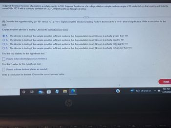 Suppose the mean IQ score of people in a certain country is 100. Suppose the director of a college obtains a simple random sample of 39 students from that country and finds the
mean IQ is 103.5 with a standard deviation of 13.2. Complete parts (a) through (d) below.
(b) Consider the hypotheses Ho: μ = 101 versus H₁: > 101. Explain what the director is testing. Perform the test at the a= 0.01 level of significance. Write a conclusion for the
test.
Explain what the director is testing. Choose the correct answer below.
O A. The director is testing if the sample provided sufficient evidence that the population mean IQ score is actually greater than 101.
O B.
The director is testing if the sample provided sufficient evidence that the population mean IQ score is actually equal to 101.
O C. The director is testing if the sample provided sufficient evidence that the population mean IQ score is actually not equal to 101.
O D. The director is testing if the sample provided sufficient evidence that the population mean IQ score is actually not greater than 101.
Find the test statistic for this hypothesis test.
(Round to two decimal places as needed.)
Find the P-value for this hypothesis test.
(Round to three decimal places as needed.)
Write a conclusion for the test. Choose the correct answer below.
II
E
99+
H
Rain off and on
insort
Next
7:03 PM
11/29/2022