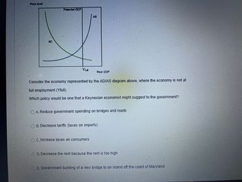 Price level
AD
Potential GDP
Yfull
AS
Real GDP
Consider the economy represented by the AD/AS diagram above, where the economy is not at
full employment (Yfull).
Which policy would be one that a Keynesian economist might suggest to the government?
O A. Reduce government spending on bridges and roads
OC. Increase taxes on consumers
OB. Decrease tariffs (taxes on imports)
D. Decrease the rent because the rent is too high
E. Government building of a new bridge to an island off the coast of Maryland