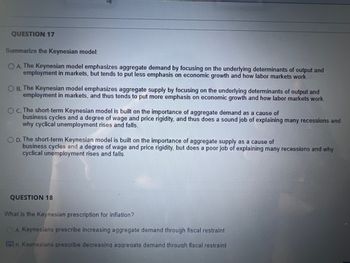 QUESTION 17
Summarize the Keynesian model:
OA. The Keynesian model emphasizes aggregate demand by focusing on the underlying determinants of output and
employment in markets, but tends to put less emphasis on economic growth and how labor markets work.
O B. The Keynesian model emphasizes aggregate supply by focusing on the underlying determinants of output and
employment in markets, and thus tends to put more emphasis on economic growth and how labor markets work.
OC. The short-term Keynesian model is built on the importance of aggregate demand as a cause of
business cycles and a degree of wage and price rigidity, and thus does a sound job of explaining many recessions and
why cyclical unemployment rises and falls.
OD. The short-term Keynesian model is built on the importance of aggregate supply as a cause of
business cycles and a degree of wage and price rigidity, but does a poor job of explaining many recessions and why
cyclical unemployment rises and falls.
QUESTION 18
What is the Keynesian prescription for inflation?
A. Keynesians prescribe increasing aggregate demand through fiscal restraint
R Keynesians prescribe decreasing aggregate demand through fiscal restraint