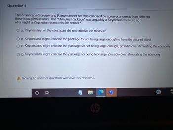 Question 8
The American Recovery and Reinvestment Act was criticized by some economists from different
theoretical persuasions. The "Stimulus Package" was arguably a Keynesian measure so
why might a Keynesian economist be critical?
OA Keynesians for the most part did not criticize the measure
O B. Keynesians might criticize the package for not being large enough to have the desired effect.
C. Keynesians might criticize the package for not being large enough, possibly overstimulating the economy
O D. Keynesians might criticize the package for being too large, possibly over stimulating the economy
Moving to another question will save this response.
車
DO