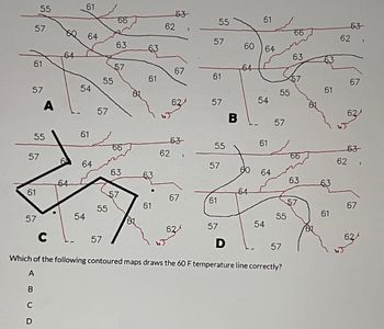 57
61
57
55
57
61
C
D
55
57
A
8
64
64
61
64
54
61
54
64
55
57
55
57
65
63
57
66
63
57
81.
63
61
61
63-
62
62
67
63
67
57
55
61
57
55
57
61
57
B
D
60
64
60
64
61
64
54
61
64
54
55
C
Which of the following contoured maps draws the 60 F temperature line correctly?
A
B
57
55
57
66
63
66
63
61
61
63
62
67
62/
63
62,
67
62/