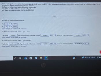 Three years ago, the mean price of an existing single-family home was $243,715. A real estate broker believes that existing home prices in her neighborhood are lower
(a) State the null and alternative hypotheses in words.
(b) State the null and alternative hypotheses symbolically.
(c) Explain what it would mean to make a Type I error.
(d) Explain what it would mean to make a Type II error.
(b) State the hypotheses symbolically.
Ho H = $243,715
H₁ μ > $243,715
(Type integers or decimals. Do not round.)
(c) What would it mean to make a Type I error?
The broker rejects the hypothesis that the mean price is
(Type integers or decimals. Do not round.)
(d) What would it mean to make a Type Il error?
The broker fails to reject the hypothesis that the mean price is
(Type integers or decimals. Do not round.)
I
99+
equal to
equal to
$243,715, when the true mean price is
equal to
$243.715
$243,715, when the true mean price is greater than $243,715
Rain off and on