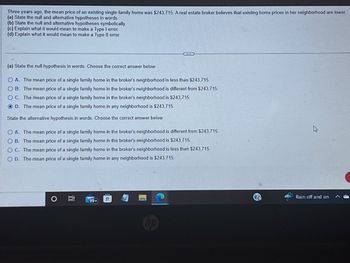 Three years ago, the mean price of an existing single-family home was $243,715. A real estate broker believes that existing home prices in her neighborhood are lower.
(a) State the null and alternative hypotheses in words.
(b) State the null and alternative hypotheses symbolically.
(c) Explain what it would mean to make a Type I error.
(d) Explain what it would mean to make a Type Il error.
(a) State the null hypothesis in words. Choose the correct answer below.
O A. The mean price of a single family home in the broker's neighborhood is less than $243,715.
OB. The mean price of a single family home in the broker's neighborhood is different from $243,715
OC. The mean price of a single family home in the broker's neighborhood is $243,715
O D. The mean price of a single family home in any neighborhood is $243,715.
State the alternative hypothesis in words. Choose the correct answer below.
OA. The mean price of a single family home in the broker's neighborhood is different from $243,715
OB. The mean price of a single family home in the broker's neighborhood is $243,715.
OC. The mean price of a single family home in the broker's neighborhood is less than $243,715.
O D. The mean price of a single family home in any neighborhood is $243,715.
O
Bi
99+
Rain off and on
