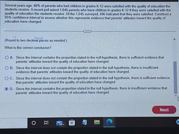 Several years ago, 46% of parents who had children in grades K-12 were satisfied with the quality of education the
students receive. A recent poll asked 1,045 parents who have children in grades K-12 if they were satisfied with the
quality of education the students receive. Of the 1,045 surveyed, 496 indicated that they were satisfied. Construct a
95% confidence interval to assess whether this represents evidence that parents' attitudes toward the quality of
education have changed.
(Round to two decimal places as needed.)
What is the correct conclusion?
O A. Since the interval contains the proportion stated in the null hypothesis, there is sufficient evidence that
parents' attitudes toward the quality of education have changed.
Ci
O B. Since the interval does not contain the proportion stated in the null hypothesis, there is insufficient
evidence that parents' attitudes toward the quality of education have changed.
OC. Since the interval does not contain the proportion stated in the null hypothesis, there is sufficient evidence
that parents' attitudes toward the quality of education have changed.
OD. Since the interval contains the proportion stated in the null hypothesis, there is insufficient evidence that
parents' attitudes toward the quality of education have changed
O
99+
Next
G