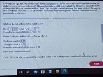 Several years ago, 46% of parents who had children in grades K-12 were satisfied with the quality of education the
students receive. A recent poll asked 1,045 parents who have children in grades K-12 if they were satisfied with the
quality of education the students receive. Of the 1,045 surveyed, 496 indicated that they were satisfied. Construct a
95% confidence interval to assess whether this represents evidence that parents' attitudes toward the quality of
education have changed.
What are the null and alternative hypotheses?
Ho p = 0.46 versus H₁ P # 0.46
(Round to two decimal places as needed.)
Use technology to find the 95% confidence interval.
The lower bound is 0.44
The upper bound is 0.50
(Round to two decimal places as needed.)
What is the correct conclusion?
OA. Since the interval contains the proportion stated in the null hypothesis, there is sufficient evidence that
O
4711
99+
Next