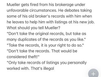 Mueller gets fired from his brokerage under
unfavorable circumstances. He debates taking
some of his old broker's records with him when
he leaves to help him with listings at his new job.
What should you tell Mueller?
"Don't take the original records, but take as
many duplicates of the records as you like."
"Take the records, it is your right to do so."
"Don't take the records. That would be
considered theft!"
"Only take records of listings you personally
worked with. That's illegal
+