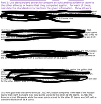 Part 1: Use standardized scores to compare an outstanding athlete or team to
the other athletes or teams that they competed against. For each of these,
calculate the standardized score from the given information. Show all work.
seball
that vear to the other 122 plavers who had
naty
te anne
for the
playe P
n of 5.6 home runs.
(b ) How good
the NBA
ts per game
1961-1962 he
ers was 13.9
nat Seāsom ompar
nlavers wh
from
averaged 50.4 pomt per yame whie--
with
Pomts.
(cHow aood wae
players-
least
the otne
compared to the rest of the NHL hockey
d in at
e mean goals scored for
.. bat se
was 16.0 with a standard deviation of 13.2 goals.
to the rest of the golfers that
year?
Compa
tourn
In 2000 ne V
for the other players was .092 wIth
Mis percent
dents
N u prayca m at least 15
le m win rate
ents TIE Entereu, 1o YG WI Ta
d deviation e:
(e) How good was the Denver Broncos' 2013 NFL season compared to the rest of the football
teams that year? Compare their total points scored to the other 31 NFL teams. In 2013 the
Broncos scored 606 points while the mean points scored for the other 31 teams was 367, with a
standard deviation of 56.4 points.
