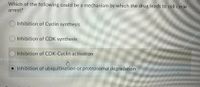 Which of the following could be a mechanism by which the drug leads to cell cycle
arrest?
Inhibition of Cyclin synthesis
Inhibition of CDK synthesis
Inhibition of CDK-Cyclin activation
Inhibition of ubiquitination or proteasomal degradation
