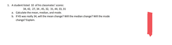 1. A student listed 10 of his classmates' scores:
34, 42, 27, 34, 45, 32, 31, 44, 33, 31
a. Calculate the mean, median, and mode.
b.
If 45 was really 34, will the mean change? Will the median change? Will the mode:
change? Explain.
|
