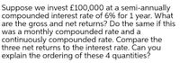 Suppose we invest £100,000 at a semi-annually
compounded interest rate of 6% for 1 year. What
are the gross and net returns? Do the same if this
was a monthly compounded rate and a
continuously compounded rate. Compare the
three net returns to the interest rate. Can you
explain the ordering of these 4 quantities?
