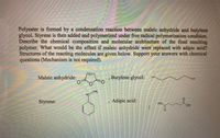 Polyester is formed by a condensation reaction between maleic anhydride and butylene
glycol. Styrene is then added and polymerized under free radical polymerization condition.
Describe the chemical composition and molecular architecture of the final resulting
polymer. What would be the effect if maleic anhydride were replaced with adipic acid?
Structures of the reacting molecules are given below. Support your answers with chemical
questions (Mechanism is not required).
Maleic anhydride:
,Butylene glycol:
HO
CH
Styrene:
Adipic acid:
но.
