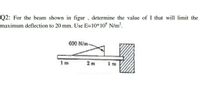 Q2: For the beam shown in figur , determine the value of I that will limit the
maximum deflection to 20 mm. Use E=10*10° N/m?.
600 N/m-
1m
2 m
im
