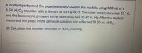 A student performed the experiment described in this module, using 4.00 mL of a
3.5% H,O2 solution with a density of 1.61 g ml-1. The water temperature was 25 ° C,
and the barometric pressure in the laboratory was 30.40 in. Hg. After the student
immersed the yeast in the peroxide solution, she collected 79.20 mL of O2.
(8) Calculate the number of moles of H202 reacting.
