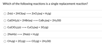 **Single Replacement Reactions Tutorial**

**Question: Which of the following reactions is a single replacement reaction?**

1. ○ \( \text{Zn(s)} + \text{2HCl(aq)} \longrightarrow \text{ZnCl}_2(\text{aq}) + \text{H}_2(\text{g}) \)

2. ○ \( \text{Ca(OH)}_2(\text{s}) + \text{2HBr(aq)} \longrightarrow \text{CaBr}_2(\text{aq}) + \text{2H}_2\text{O}(\text{l}) \)

3. ○ \( \text{Cu(ClO}_3)_2(\text{s}) \longrightarrow \text{CuCl}_2(\text{aq}) + \text{3O}_2(\text{g}) \)

4. ○ \( \text{2NaH(s)} \longrightarrow \text{2Na(s)} + \text{H}_2(\text{g}) \)

5. ○ \( \text{CH}_4(\text{g}) + \text{2O}_2(\text{g}) \longrightarrow \text{CO}_2(\text{g}) + \text{2H}_2\text{O}(\text{l}) \)

In single replacement reactions, a more reactive metal will replace a less reactive metal from its compound, or a more reactive non-metal will replace a less reactive non-metal.

From the given reactions, the first one:
- \( \text{Zn(s)} + \text{2HCl(aq)} \longrightarrow \text{ZnCl}_2(\text{aq}) + \text{H}_2(\text{g}) \)

This reaction shows zinc (Zn) replacing hydrogen (H) in hydrochloric acid (HCl), forming zinc chloride (ZnCl₂) and hydrogen gas (H₂). Hence, this is a single replacement reaction.