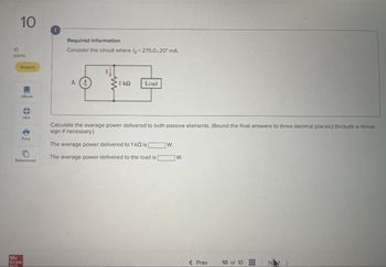 10
Required information
Consider the circuit where /x=275.0220° mA.
10
points
Skipped
eBook
Ix
1 ΚΩ
Load
Hint
Calculate the average power delivered to both passive elements. (Round the final answers to three decimal places.) (Include a minus
sign if necessary.)
Print
The average power delivered to 1 kQ is [
W.
The average power delivered to the load is
W.
References
Mc
Graw
Hill
< Prev
10 of 10
N