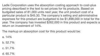 Ladle Corporation uses the absorption costing approach to cost-plus
pricing described in the text to set prices for its products. Based on
budgeted sales of 81,000 units next year, the unit product cost of a
particular product is $45.30. The company's selling and administrative
expenses for this product are budgeted to be $1,898,000 in total for the
year. The company has invested $262,000 in this product and expects a
return on investment of 14%.
The markup on absorption cost for this product would be:
a. 14%
b. 52.7%
c. 51.7%
d. 65.7%