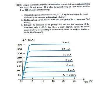 IQ1] By using an ideal class A amplifier circuit transistor characteristic sheet, and considering
the VCEmin 5V and VCEmax 20 V while the current swing of 4 mA which provides
Icmax-325 mA. answer the following:
1. Calculate the power delivered to the load, VCC, ICQ, the input power, the power
dissipated by the transistor, and the circuit efficiency.
2. Find the de base current, Find the MAX. and MIN. peak of the In current, and Find
the Icmin
3. Calculate the resistance at the primary coil, and the load resistance if the
transformer ratio is (25:5), then Draw a circle diagram, explain the circuit
connection type, and (according to the efficiency, is this circuit type a suitable or
not for this efficiency?).
400
350
300
250
200
150
100
50
Alc (mA)
14 mA
12 mA
10 mA
8 mA
6 mA
4 mA
IB = 2 mA
L
5
10
15
20
25
VCE (V)