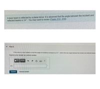 A laser beam is reflected by a plane mirror. It is observed that the angle between the incident and
reflected beams is 24 °. You may want to review (Pages 914 - 916)
Part A
If the mirror is now rotated so that the angle of incidence increases by 4.0", what is the new angle between the incident and reflected beams
Express your answer as a whole number.
VOAE
Submit
Reguest Answer
