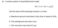 4) A certain system is described by the model
9* + ci + 4x = us(t)
Set the value of the damping constant c so that
a. Maximum percent overshoot is less than or equal to 16%.
b. The settling time less than 4 sec.
c. The rise time is less than 0.5 sec.
