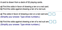 A card is drawn from a deck of 52 playing cards.
a) Find the odds in favor of drawing a ten or a red card.
b) Find the odds against drawing a ten of a red suit.
a) The odds in favor of drawing a ten or a red card are
(Simplify your answer. Type whole numbers.)
b) Find the odds against drawing a ten of a red suit are
(Simplify your answer. Type whole numbers.)
