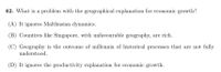 62. What is a problem with the geographical explanation for economic growth?
(A) It ignores Malthusian dynamics.
(B) Countires like Singapore, with unfavourable geography, are rich.
(C) Geography is the outcome of millennia of historical processes that are not fully
understood.
(D) It ignores the productivity explanation for economic growth.
