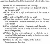 A car runs directly off a cliff with an initial velocity of 3.5 m/s.

a) What are the components of this velocity?
b) What will be the horizontal velocity 2 seconds after the car leaves the cliff?
c) If the cliff is 300 m high, at what time will the car reach the ground?
d) How far from the cliff will this car land?
e) If there is a small pond which begins 25 m away from the cliff and extends 2.5 meters from there; will the car land in the pond?
f) What is the final vertical velocity at which the car is traveling? [The vertical velocity at the time when the car reaches the ground]
g) What is the final horizontal velocity at which the car is traveling? [The horizontal velocity at the time when the car reaches the ground]
h) What is the total final velocity of this motion? [magnitude and direction]