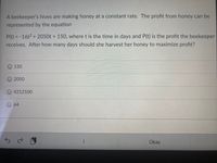 A beekeeper's hives are making honey at a constant rate. The profit from honey can be
represented by the equation
P(t) = -16t2 + 2050t + 150, where t is the time in days and P(t) is the profit the beekeeper
receives. After how many days should she harvest her honey to maximize profit?
150
2050
4212100
O 64
Okay
