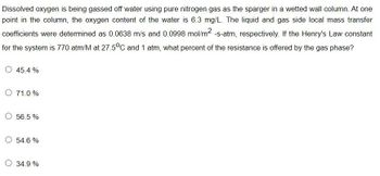 Dissolved oxygen is being gassed off water using pure nitrogen gas as the sparger in a wetted wall column. At one
point in the column, the oxygen content of the water is 6.3 mg/L. The liquid and gas side local mass transfer
coefficients were determined as 0.0638 m/s and 0.0998 mol/m² -s-atm, respectively. If the Henry's Law constant
for the system is 770 atm/M at 27.5°C and 1 atm, what percent of the resistance is offered by the gas phase?
45.4%
O 71.0%
O 56.5%
O 54.6 %
34.9 %