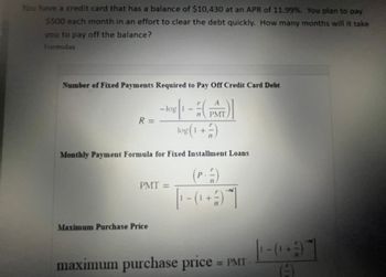 You have a credit card that has a balance of $10,430 at an APR of 11.99%. You plan to pay
$500 each month in an effort to clear the debt quickly. How many months will it take
you to pay off the balance?
Formulas
Number of Fixed Payments Required to Pay Off Credit Card Debt
А
n
-log[1 - (PATT)]
log(1+)
R =
Monthly Payment Formula for Fixed Installment Loans
(P.2)
(₁ +7
PMT =
Maximum Purchase Price
maximum purchase price = PMT
(1+3)
A