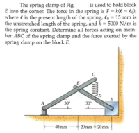 is used to hold block
The spring clamp of Fig.
E into the corner. The force in the spring is F = k(€ – lo),
where € is the present length of the spring, lo = 15 mm is
the unstretched length of the spring, and k = 5000 N/m is
the spring constant. Determine all forces acting on mem-
ber ABC of the spring clamp and the force exerted by the
spring clamp on the block E.
B
E
30°
30°
40 mm
-20 mm20 mm
