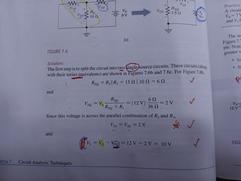 www
V₁B
+
V3B
+
R3
W
10 Ω
V2B
VB
9 V
+
REQ
V2B
VEQ
7.5 Ω
9V
Practice
A circuit
VB=7\
and V3 f
FIGURE 7.6
Solution:
One(c)
The first step is to split the circuit into two single source circuits. These circuits (along
with their series equivalents) are shown in Figures 7.6b and 7.6c. For Figure 7.6b,
REQ = R2|| R3 = 15 || 10
= 6N
The re
Figure 7.7
ple. Note
greater v
. Si
.Si
andum
REQ
6 Ω
VEQ = VA REQ + R₁
=
= (12 V)
=2V
36 Ω
Since this voltage is across the parallel combination of R2 and R3,
V2A = V3A = 2 V
ЗА
and
PTER 7
Circuit Analysis Techniques
V₁ = VA - VEQ = 12 V-2 V = 10 V
✓
VA-
12 V
FIGU